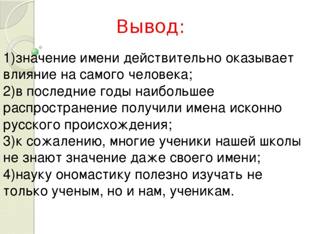 Вывод: 1)значение имени действительно оказывает влияние на самого человека; 2)в последние годы наибольшее распространение получили имена исконно русского происхождения; 3)к сожалению, многие ученики нашей школы не знают значение даже своего имени; 4)науку ономастику полезно изучать не только ученым, но и нам, ученикам. 