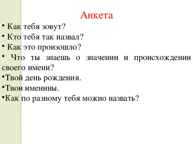 Анкета  Как тебя зовут?  Кто тебя так назвал?  Как это произошло?  Что ты знаешь о значении и происхождении своего имени? Твой день рождения. Твои именины. Как по разному тебя можно назвать? 