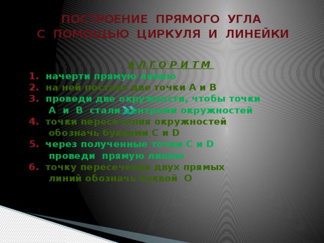 ПОСТРОЕНИЕ ПРЯМОГО УГЛА С ПОМОЩЬЮ ЦИРКУЛЯ И ЛИНЕЙКИ  А Л Г О Р И Т М  1. начерти прямую линию  2. на ней поставь две точки А и В  3. проведи две окружности, чтобы точки  А и В стали центрами окружностей  4. точки пересечения окружностей  обозначь буквами С и D  5. через полученные точки С и D  проведи прямую линию  6. точку пересечения двух прямых  линий обозначь буквой О   