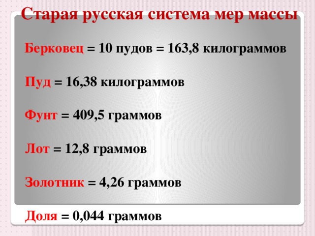 Старая русская система мер массы  Берковец = 10 пудов = 163,8 килограммов   Пуд = 16,38 килограммов   Фунт = 409,5 граммов   Лот = 12,8 граммов   Золотник = 4,26 граммов   Доля = 0,044 граммов 