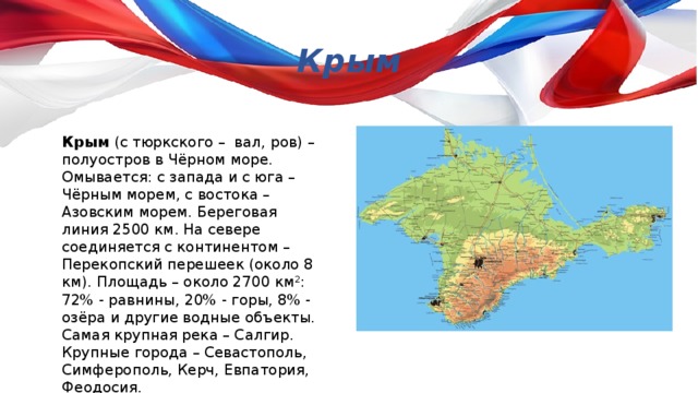 Крым Крым (с тюркского – вал, ров) – полуостров в Чёрном море. Омывается: с запада и с юга – Чёрным морем, с востока – Азовским морем. Береговая линия 2500 км. На севере соединяется с континентом – Перекопский перешеек (около 8 км). Площадь – около 2700 км 2 : 72% - равнины, 20% - горы, 8% - озёра и другие водные объекты. Самая крупная река – Салгир. Крупные города – Севастополь, Симферополь, Керч, Евпатория, Феодосия. 