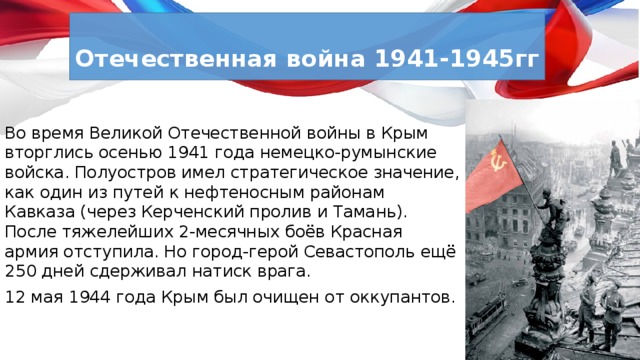  Отечественная война 1941-1945гг  Во время Великой Отечественной войны в Крым вторглись осенью 1941 года немецко-румынские войска. Полуостров имел стратегическое значение, как один из путей к нефтеносным районам Кавказа (через Керченский пролив и Тамань). После тяжелейших 2-месячных боёв Красная армия отступила. Но город-герой Севастополь ещё 250 дней сдерживал натиск врага. 12 мая 1944 года Крым был очищен от оккупантов. 