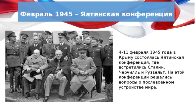  Февраль 1945 – Ялтинская конференция  4-11 февраля 1945 года в Крыму состоялась Ялтинская конференция, где встретились Сталин, Черчилль и Рузвельт.  На этой конференции решались вопросы о послевоенном устройстве мира. 
