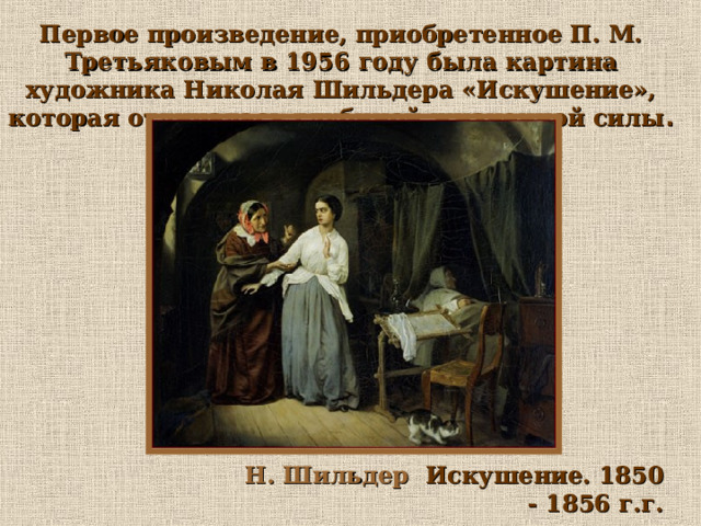 Первое произведение, приобретенное П. М. Третьяковым в 1956 году была картина художника Николая Шильдера «Искушение», которая отличалась глубиной жизненной силы . Н. Шильдер Искушение. 1850 - 1856 г.г. 