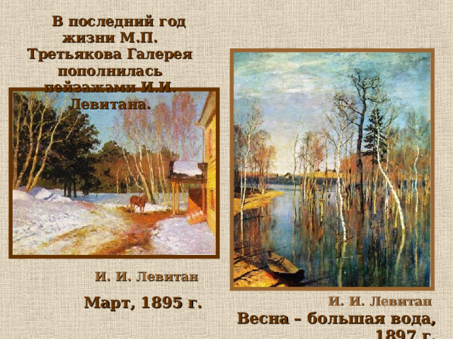  В последний год жизни М.П. Третьякова Галерея пополнилась пейзажами И.И. Левитана.  И. И. Левитан  Март, 1895 г. И. И. Левитан  Весна – большая вода, 1897 г.  