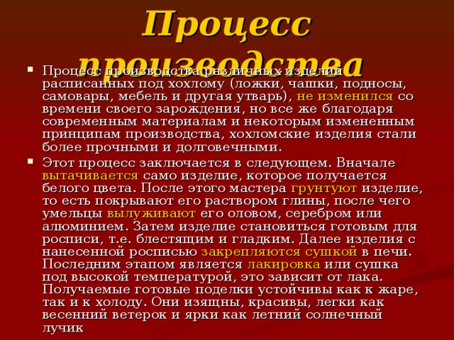 Процесс производства Процесс производства различных изделий расписанных под хохлому (ложки, чашки, подносы, самовары, мебель и другая утварь), не изменился со времени своего зарождения, но все же благодаря современным материалам и некоторым измененным принципам производства, хохломские изделия стали более прочными и долговечными. Этот процесс заключается в следующем. Вначале вытачивается само изделие, которое получается белого цвета. После этого мастера грунтуют изделие, то есть покрывают его раствором глины, после чего умельцы вылуживают его оловом, серебром или алюминием. Затем изделие становиться готовым для росписи, т.е. блестящим и гладким. Далее изделия с нанесенной росписью закрепляются сушкой в печи. Последним этапом является лакировка или сушка под высокой температурой, это зависит от лака. Получаемые готовые поделки устойчивы как к жаре, так и к холоду. Они изящны, красивы, легки как весенний ветерок и ярки как летний солнечный лучик 