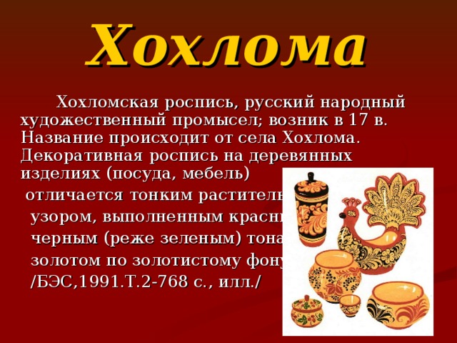 Хохлома  Хохломская роспись, русский народный художественный промысел; возник в 17 в. Название происходит от села Хохлома. Декоративная роспись на деревянных изделиях (посуда, мебель)  отличается тонким растительным  узором, выполненным красным и  черным (реже зеленым) тонами и  золотом по золотистому фону.  / БЭС,1991.Т.2-768 с.,  илл. / 