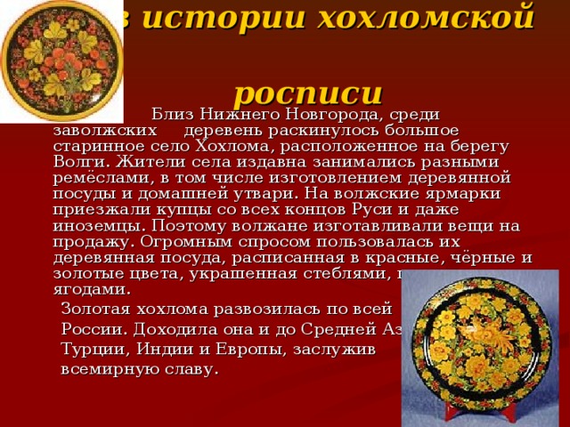 Из истории хохломской  росписи  Близ Нижнего Новгорода, среди заволжских деревень раскинулось большое старинное село Хохлома, расположенное на берегу Волги. Жители села издавна занимались разными ремёслами, в том числе изготовлением деревянной посуды и домашней утвари. На волжские ярмарки приезжали купцы со всех концов Руси и даже иноземцы. Поэтому волжане изготавливали вещи на продажу. Огромным спросом пользовалась их деревянная посуда, расписанная в красные, чёрные и золотые цвета, украшенная стеблями, цветами и ягодами.  Золотая хохлома развозилась по всей  России. Доходила она и до Средней Азии,  Турции, Индии и Европы, заслужив  всемирную славу. 