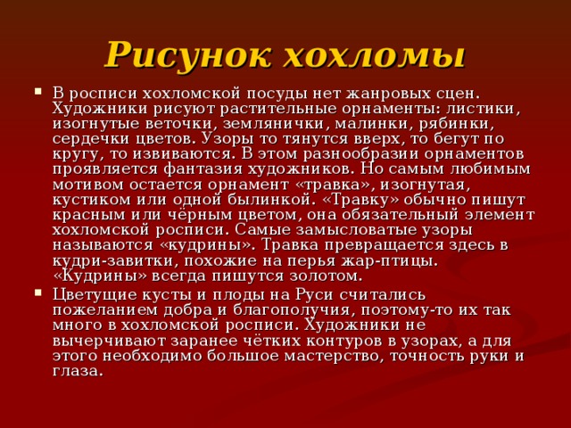 Рисунок  хохломы В росписи хохломской посуды нет жанровых сцен. Художники рисуют растительные орнаменты: листики, изогнутые веточки, землянички, малинки, рябинки, сердечки цветов. Узоры то тянутся вверх, то бегут по кругу, то извиваются. В этом разнообразии орнаментов проявляется фантазия художников. Но самым любимым мотивом остается орнамент «травка», изогнутая, кустиком или одной былинкой. «Травку» обычно пишут красным или чёрным цветом, она обязательный элемент хохломской росписи. Самые замысловатые узоры называются «кудрины». Травка превращается здесь в кудри-завитки, похожие на перья жар-птицы. «Кудрины» всегда пишутся золотом. Цветущие кусты и плоды на Руси считались пожеланием добра и благополучия, поэтому-то их так много в хохломской росписи. Художники не вычерчивают заранее чётких контуров в узорах, а для этого необходимо большое мастерство, точность руки и глаза. 