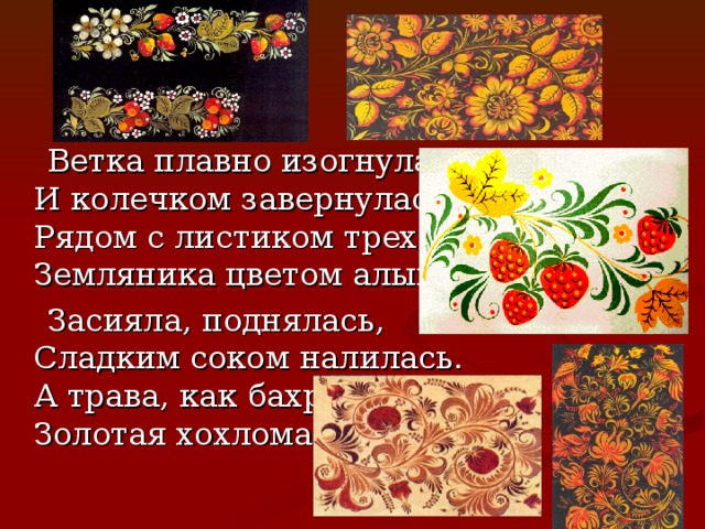  Ветка плавно изогнулась  И колечком завернулась.  Рядом с листиком трехпалым  Земляника цветом алым.  Засияла, поднялась,  Сладким соком налилась.  А трава, как бахрома,  Золотая хохлома! 