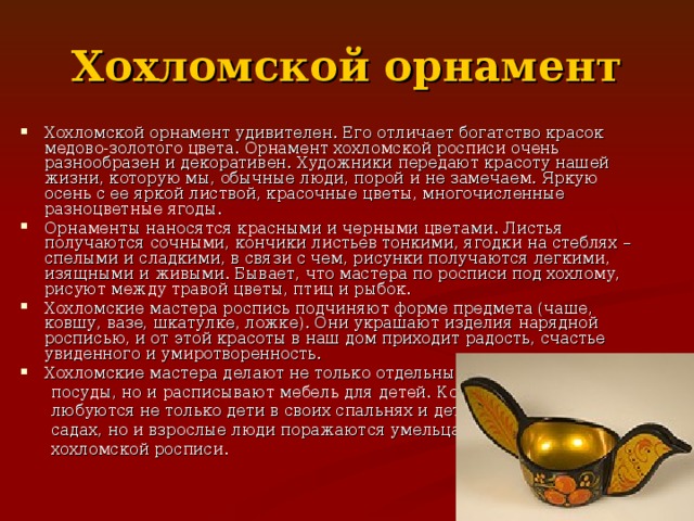 Хохломской орнамент Хохломской орнамент удивителен. Его отличает богатство красок медово-золотого цвета. Орнамент хохломской росписи очень разнообразен и декоративен. Художники передают красоту нашей жизни, которую мы, обычные люди, порой и не замечаем. Яркую осень с ее яркой листвой, красочные цветы, многочисленные разноцветные ягоды. Орнаменты наносятся красными и черными цветами. Листья получаются сочными, кончики листьев тонкими, ягодки на стеблях – спелыми и сладкими, в связи с чем, рисунки получаются легкими, изящными и живыми. Бывает, что мастера по росписи под хохлому, рисуют между травой цветы, птиц и рыбок. Хохломские мастера роспись подчиняют форме предмета (чаше, ковшу, вазе, шкатулке, ложке). Они украшают изделия нарядной росписью, и от этой красоты в наш дом приходит радость, счастье увиденного и умиротворенность. Хохломские мастера делают не только отдельные предметы  посуды, но и расписывают мебель для детей. Которой  любуются не только дети в своих спальнях и детских  садах, но и взрослые люди поражаются умельцам  хохломской росписи. 