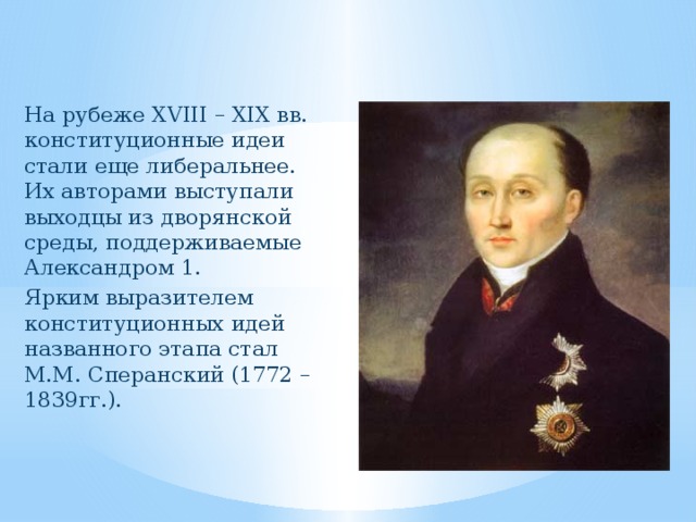 На рубеже XVIII – ХIХ вв. конституционные идеи стали еще либеральнее. Их авторами выступали выходцы из дворянской среды, поддерживаемые Александром 1. Ярким выразителем конституционных идей названного этапа стал М.М. Сперанский (1772 – 1839гг.). 