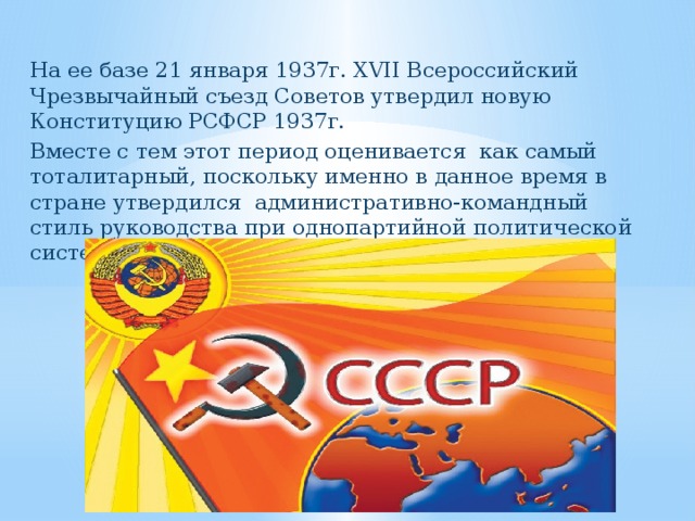 На ее базе 21 января 1937г. XVII Всероссийский Чрезвычайный съезд Советов утвердил новую Конституцию РСФСР 1937г. Вместе с тем этот период оценивается как самый тоталитарный, поскольку именно в данное время в стране утвердился административно-командный стиль руководства при однопартийной политической системе общества . 