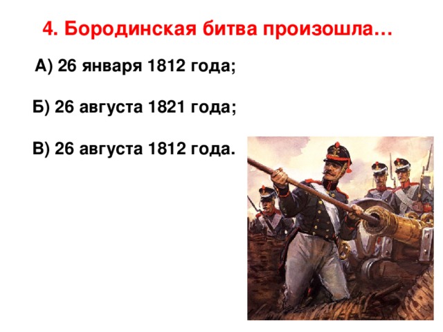 4. Бородинская битва произошла…    А) 26 января 1812 года;   Б) 26 августа 1821 года;   В) 26 августа 1812 года.      