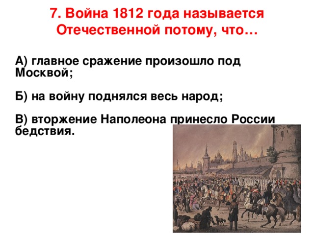 7. Война 1812 года называется Отечественной потому, что…    А) главное сражение произошло под Москвой;   Б) на войну поднялся весь народ;   В) вторжение Наполеона принесло России бедствия.       