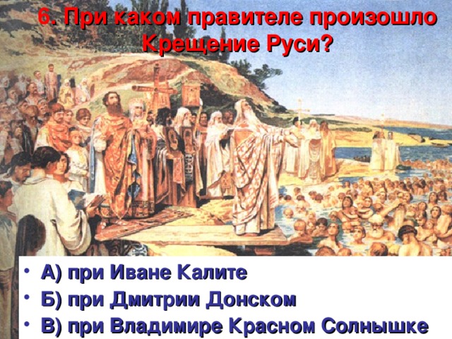 6 . При каком правителе произошло Крещение Руси?   А) при Иване Калите Б) при Дмитрии Донском В) при Владимире Красном Солнышке   