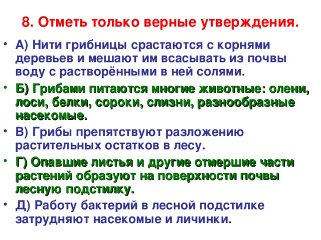 8. Отметь только верные утверждения.   А) Нити грибницы срастаются с корнями деревьев и мешают им всасывать из почвы воду с растворёнными в ней солями. Б) Грибами питаются многие животные: олени, лоси, белки, сороки, слизни, разнообразные насекомые. В) Грибы препятствуют разложению растительных остатков в лесу. Г) Опавшие листья и другие отмершие части растений образуют на поверхности почвы лесную подстилку. Д) Работу бактерий в лесной подстилке затрудняют насекомые и личинки.  