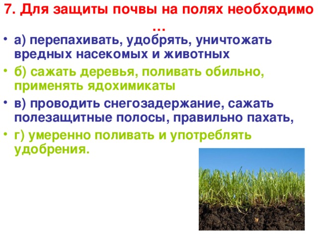 7. Для защиты почвы на полях необходимо …   а) перепахивать, удобрять, уничтожать вредных насекомых и животных б) сажать деревья, поливать обильно, применять ядохимикаты в) проводить снегозадержание, сажать полезащитные полосы, правильно пахать, г) умеренно поливать и употреблять удобрения.  