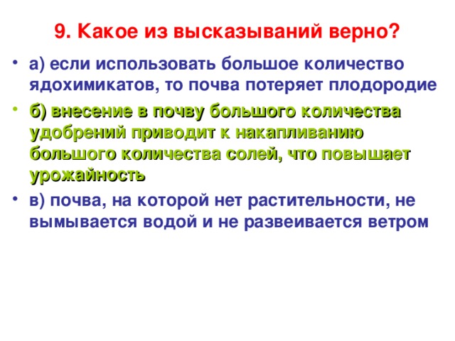 9. Какое из высказываний верно?   а) если использовать большое количество ядохимикатов, то почва потеряет плодородие б) внесение в почву большого количества удобрений приводит к накапливанию большого количества солей, что повышает урожайность в) почва, на которой нет растительности, не вымывается водой и не развеивается ветром  