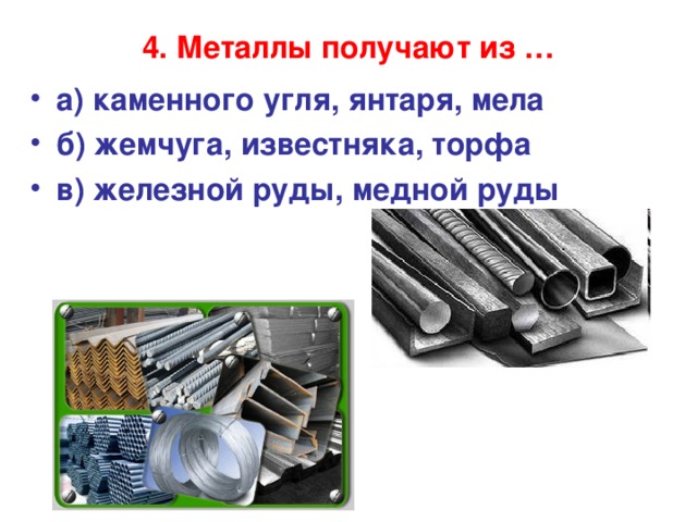 4. Металлы получают из …   а) каменного угля, янтаря, мела б) жемчуга, известняка, торфа в) железной руды, медной руды  