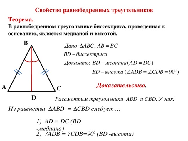 Свойство равнобедренных треугольников Теорема. В равнобедренном треугольнике биссектриса, проведенная к основанию, является медианой и высотой. В Доказательство . А С D Рассмотрим треугольники ABD и CBD. У них: Из равенства ΔABD = ΔCBD следует … 1) AD = DC (BD -медиана) 2) ے ADB = ے CDB=90 0 (BD -высота) 