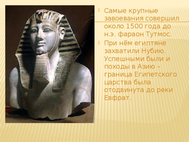 Самые крупные завоевания совершил около 1500 года до н.э. фараон Тутмос. При нём египтяне захватили Нубию. Успешными были и походы в Азию – граница Египетского царства была отодвинута до реки Евфрат. 