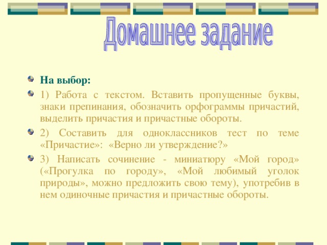 На выбор:  1) Работа с текстом. Вставить пропущенные буквы, знаки препинания, обозначить орфограммы причастий, выделить причастия и причастные обороты. 2) Составить для одноклассников тест по теме «Причастие»: «Верно ли утверждение?» 3) Написать сочинение - миниатюру «Мой город» («Прогулка по городу», «Мой любимый уголок природы», можно предложить свою тему), употребив в нем одиночные причастия и причастные обороты.  