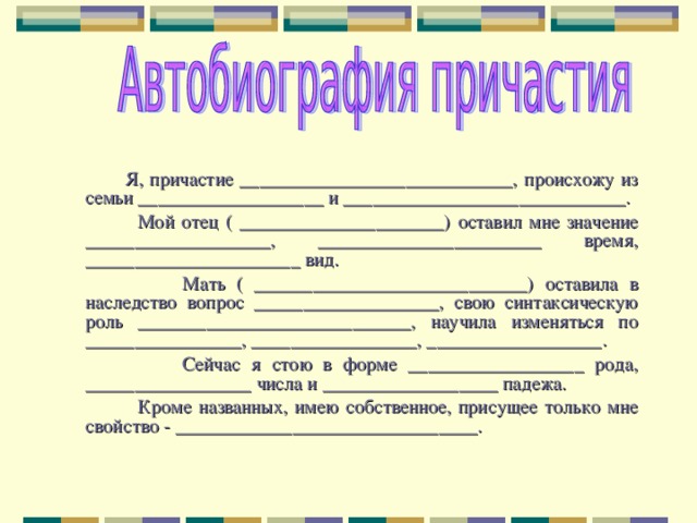  Я, причастие ____________________________, происхожу из семьи ___________________ и _____________________________.  Мой отец ( _____________________) оставил мне значение ___________________, _______________________ время, ______________________ вид.  Мать ( ____________________________) оставила в наследство вопрос ___________________, свою синтаксическую роль ____________________________, научила изменяться по ________________, _________________, __________________.  Сейчас я стою в форме __________________ рода, _________________ числа и __________________ падежа.  Кроме названных, имею собственное, присущее только мне свойство - _______________________________. 