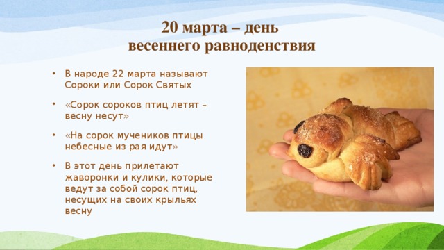  20 марта – день  весеннего равноденствия В народе 22 марта называют Сороки или Сорок Святых «Сорок сороков птиц летят – весну несут» «На сорок мучеников птицы небесные из рая идут» В этот день прилетают жаворонки и кулики, которые ведут за собой сорок птиц, несущих на своих крыльях весну 