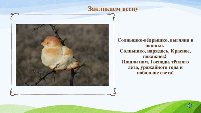 Закликаем весну Солнышко-вёдрышко, выгляни в окошко.  Солнышко, нарядись, Красное, покажись!  Пошли нам, Господи, тёплого лета, урожайного года и побольше света! 