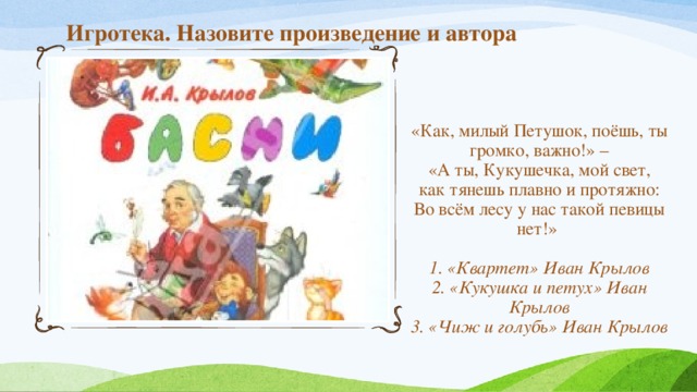 Игротека. Назовите произведение и автора «Как, милый Петушок, поёшь, ты громко, важно!» –  «А ты, Кукушечка, мой свет,  как тянешь плавно и протяжно:  Во всём лесу у нас такой певицы нет!»   1. «Квартет» Иван Крылов  2. «Кукушка и петух» Иван Крылов  3. «Чиж и голубь» Иван Крылов 
