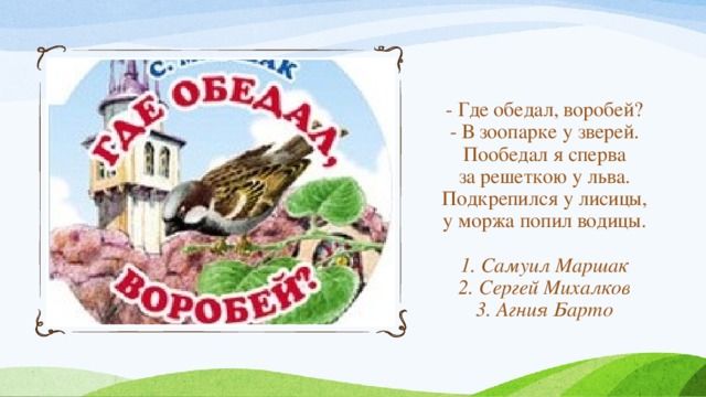 - Где обедал, воробей?  - В зоопарке у зверей.  Пообедал я сперва  за решеткою у льва.  Подкрепился у лисицы,  у моржа попил водицы.   1. Самуил Маршак  2. Сергей Михалков  3. Агния Барто 