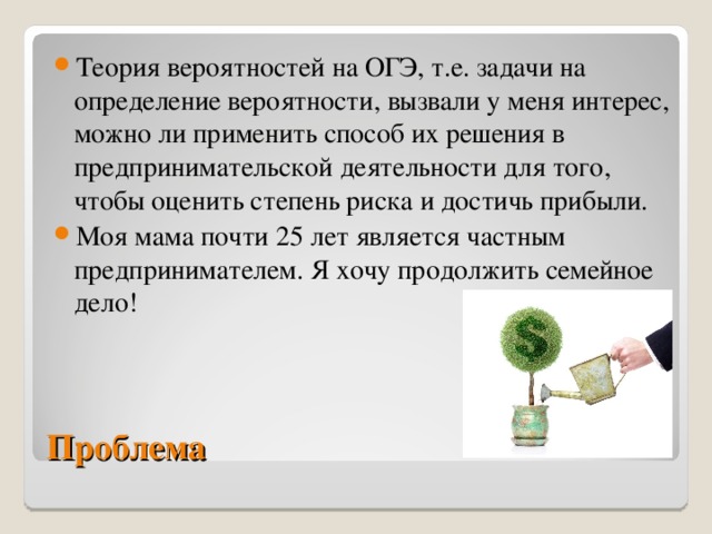 Теория вероятностей на ОГЭ, т.е. задачи на определение вероятности, вызвали у меня интерес, можно ли применить способ их решения в предпринимательской деятельности для того, чтобы оценить степень риска и достичь прибыли. Моя мама почти 25 лет является частным предпринимателем. Я хочу продолжить семейное дело! Проблема 