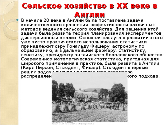 Сельское хозяйство в ХХ веке в Англии В начале 20 века в Англии была поставлена задача количественного сравнения  эффективности различных методов ведения сельского хозяйства. Для решения этой задачи была развита теория планирования экспериментов, дисперсионный анализ. Основная заслуга в развитии этого уже чисто практического использования статистики принадлежит сэру Рональду Фишеру, астроному по образованию, а в дальнейшем фермеру, статистику, генетику, президенту английского Королевского общества. Современная математическая статистика, пригодная для широкого применения в практике, была развита в Англии (Карл Пирсон, Стьюдент, Фишер). Стьюдент впервые решил задачу оценки неизвестного параметра распределения без использования байесовского подхода. 