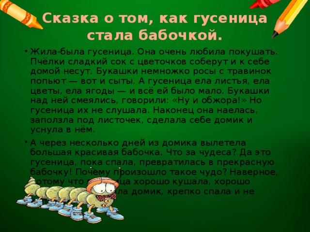 Сказка о том, как гусеница стала бабочкой.   Жила-была гусеница. Она очень любила покушать. Пчёлки сладкий сок с цветочков соберут и к себе домой несут. Букашки немножко росы с травинок попьют — вот и сыты. А гусеница ела листья, ела цветы, ела ягоды — и всё ей было мало. Букашки над ней смеялись, говорили: «Ну и обжора!» Но гусеница их не слушала. Наконец она наелась, заползла под листочек, сделала себе домик и уснула в нём. А через несколько дней из домика вылетела большая красивая бабочка. Что за чудеса? Да это гусеница, пока спала, превратилась в прекрасную бабочку! Почему произошло такое чудо? Наверное, потому что гусеница хорошо кушала, хорошо работала — строила домик, крепко спала и не капризничала.   