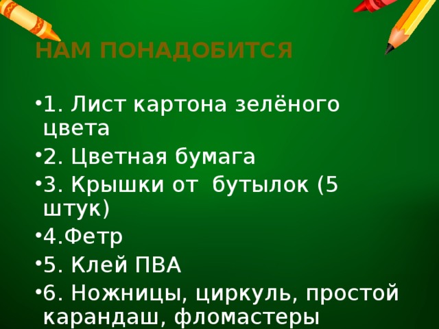 Нам понадобится 1. Лист картона зелёного цвета 2. Цветная бумага 3. Крышки от бутылок (5 штук) 4.Фетр 5. Клей ПВА 6. Ножницы, циркуль, простой карандаш, фломастеры 