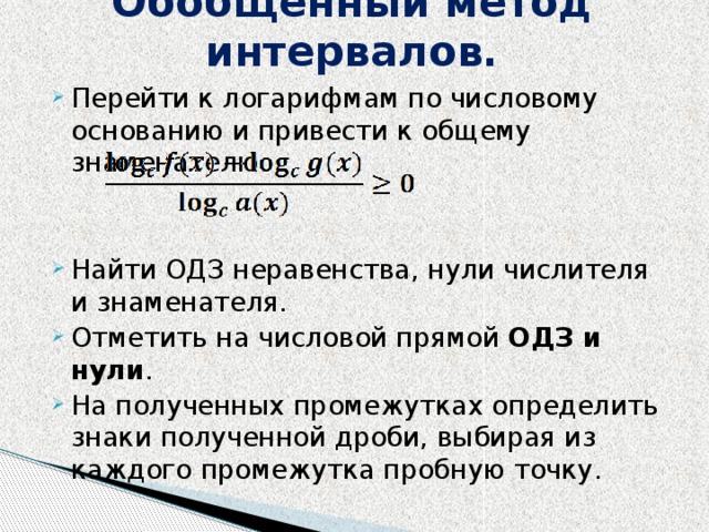 Обобщенный метод интервалов.   Перейти к логарифмам по числовому основанию и привести к общему знаменателю. Найти ОДЗ неравенства, нули числителя и знаменателя. Отметить на числовой прямой ОДЗ и нули . На полученных промежутках определить знаки полученной дроби, выбирая из каждого промежутка пробную точку . 