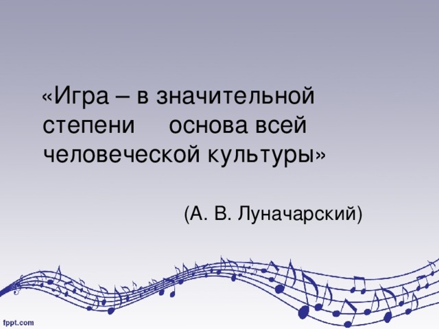  «Игра – в значительной степени основа всей человеческой культуры»  (А. В. Луначарский) 