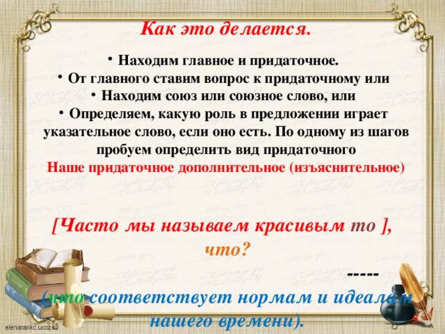 Как это делается. Находим главное и придаточное. От главного ставим вопрос к придаточному или Находим союз или союзное слово, или Определяем, какую роль в предложении играет указательное слово, если оно есть. По одному из шагов пробуем определить вид придаточного Наше придаточное дополнительное (изъяснительное)   [Часто мы называем красивым то ],  что?  ----- ( что соответствует нормам и идеалам нашего времени).   