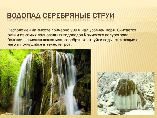 Расположен на высоте примерно 900 м над уровнем моря. Считается одним из самых полноводных водопадов Крымского полуострова. большая нависшая шапка мха, серебряные струйки воды, стекающие с него и прячущийся в темноте грот.  