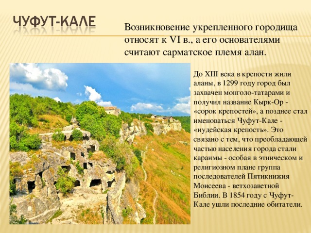 Возникновение укрепленного городища относят к VI в., а его основателями считают сарматское племя алан. До XIII века в крепости жили аланы, в 1299 году город был захвачен монголо-татарами и получил название Кырк-Ор - «сорок крепостей», а позднее стал именоваться Чуфут-Кале - «иудейская крепость». Это связано с тем, что преобладающей частью населения города стали караимы - особая в этническом и религиозном плане группа последователей Пятикнижия Моисеева - ветхозаветной Библии. В 1854 году с Чуфут-Кале ушли последние обитатели.  