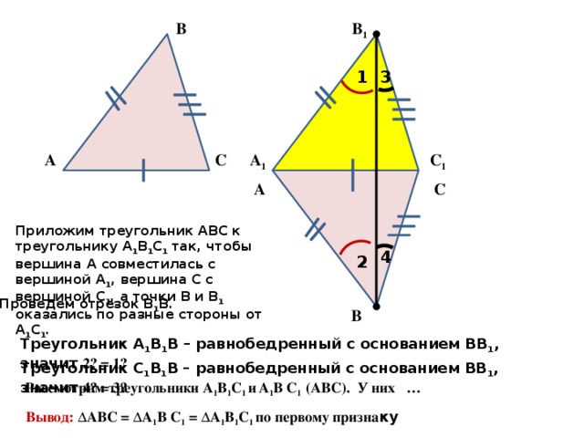 В 1 В 3 1 А 1 А С С 1 А С Приложим треугольник АВС к треугольнику А 1 В 1 С 1 так, чтобы вершина А совместилась с вершиной А 1 , вершина С с вершиной С 1 , а точки В и В 1 оказались по разные стороны от А 1 С 1 . 4 2 Проведем отрезок В 1 В. В Треугольник А 1 В 1 В – равнобедренный с основанием ВВ 1 , значит ے 1 = ے 2  Треугольник С 1 В 1 В – равнобедренный с основанием ВВ 1 , значит ے 3 = ے 4  Рассмотрим треугольники А 1 В 1 С 1 и  А 1 В С 1 (АВС). У них … Вывод: ΔАВС = ΔА 1 В С 1 = ΔА 1 В 1 С 1 по первому призна ку 