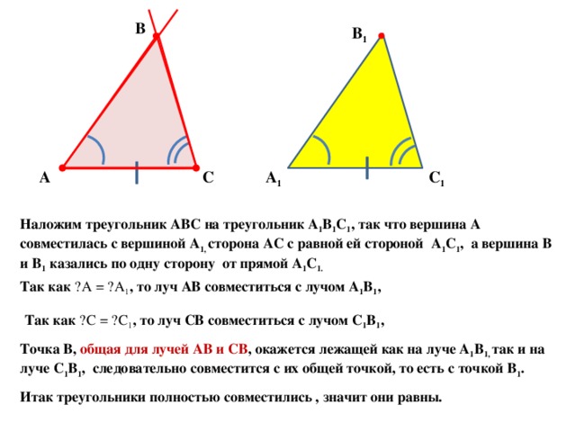 В В 1 С 1 А С А 1 Наложим треугольник АВС на треугольник А 1 В 1 С 1 , так что вершина А совместилась с вершиной А 1, сторона АС с равной ей стороной А 1 С 1 , а вершина В и В 1 казались по одну сторону от прямой А 1 С 1. Так как ے А = ے А 1 , то луч АВ совместиться с лучом А 1 В 1 , Так как ے С = ے С 1 , то луч СВ совместиться с лучом С 1 В 1 , Точка В, общая для лучей АВ и СВ , окажется лежащей как на луче А 1 В 1, так и на луче С 1 В 1 , следовательно совместится с их общей точкой, то есть с точкой В 1 . Итак треугольники полностью совместились , значит они равны. 