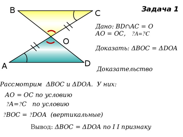 Задача 1 В С Дано: BD∩AC = O АО = ОС, ے А= ے С  Доказать: ΔВОС = ΔDOA О D А Доказательство Рассмотрим ΔВОС и ΔDOA. У них: АО = ОС по условию ے А= ے С по условию ے BOC = ے DOA (вертикальные) Вывод: ΔВОС = ΔDOA по I I признаку 