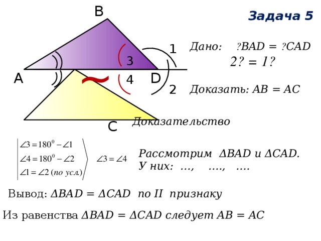 В ~ Задача 5 Дано: ے BAD = ے CAD  ے 1 = ے 2  Доказать: AB = AC 1 3 D А 4 2 Доказательство С Рассмотрим ΔВAD и ΔCAD. У них: …, …., …. Вывод: ΔВАD = ΔCAD по II признаку Из равенства ΔВАD = ΔCAD следует AB = AC 