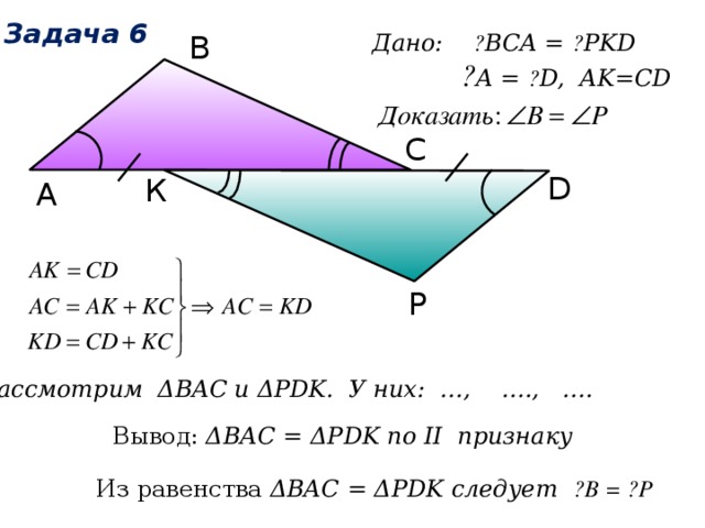 Задача 6 В Дано: ے BCA = ے PKD  ے A = ے D, AK=CD С D К А Р Рассмотрим ΔВAC и ΔPDK. У них: …, …., …. Вывод: ΔВАС = ΔPDK по II признаку Из равенства ΔВАС = ΔPDK следует ے B = ے P 