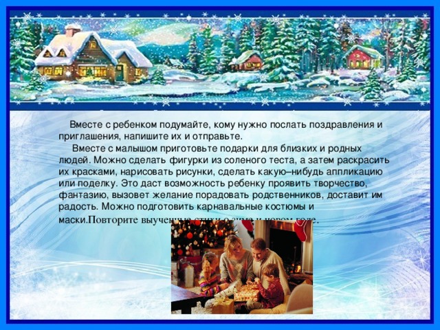  Вместе с ребенком подумайте, кому нужно послать поздравления и приглашения, напишите их и отправьте. Вместе с малышом приготовьте подарки для близких и родных людей. Можно сделать фигурки из соленого теста, а затем раскрасить их красками, нарисовать рисунки, сделать какую–нибудь аппликацию или поделку. Это даст возможность ребенку проявить творчество, фантазию, вызовет желание порадовать родственников, доставит им радость. Можно подготовить карнавальные костюмы и маски. Повторите выученные стихи о зиме и новом годе. 