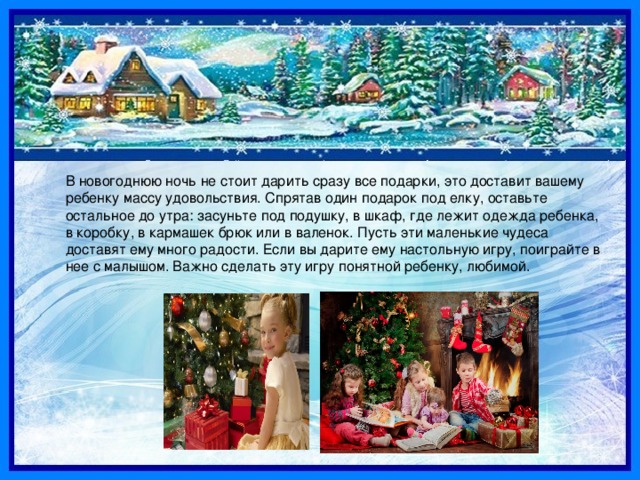 В новогоднюю ночь не стоит дарить сразу все подарки, это доставит вашему ребенку массу удовольствия. Спрятав один подарок под елку, оставьте остальное до утра: засуньте под подушку, в шкаф, где лежит одежда ребенка, в коробку, в кармашек брюк или в валенок. Пусть эти маленькие чудеса доставят ему много радости. Если вы дарите ему настольную игру, поиграйте в нее с малышом. Важно сделать эту игру понятной ребенку, любимой. 