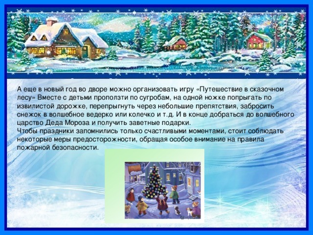 А еще в новый год во дворе можно организовать игру «Путешествие в сказочном лесу» Вместе с детьми проползти по сугробам, на одной ножке попрыгать по извилистой дорожке, перепрыгнуть через небольшие препятствия, забросить снежок в волшебное ведерко или колечко и т.д. И в конце добраться до волшебного царство Деда Мороза и получить заветные подарки. Чтобы праздники запомнились только счастливыми моментами, стоит соблюдать некоторые меры предосторожности, обращая особое внимание на правила пожарной безопасности. 