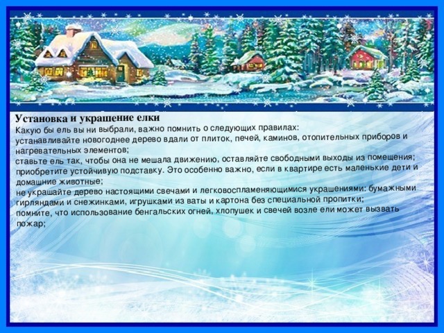 Установка и украшение елки Какую бы ель вы ни выбрали, важно помнить о следующих правилах: устанавливайте новогоднее дерево вдали от плиток, печей, каминов, отопительных приборов и нагревательных элементов; ставьте ель так, чтобы она не мешала движению, оставляйте свободными выходы из помещения; приобретите устойчивую подставку. Это особенно важно, если в квартире есть маленькие дети и домашние животные; не украшайте дерево настоящими свечами и легковоспламеняющимися украшениями: бумажными гирляндами и снежинками, игрушками из ваты и картона без специальной пропитки; помните, что использование бенгальских огней, хлопушек и свечей возле ели может вызвать пожар; 